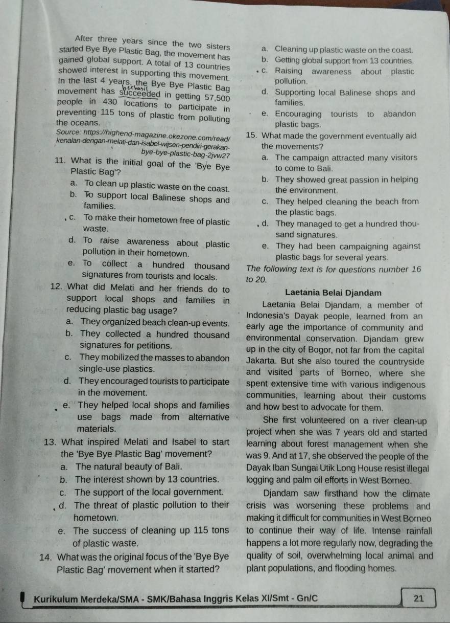 After three years since the two sisters
started Bye Bye Plastic Bag, the movement has a. Cleaning up plastic waste on the coast.
qgained global support. A total of 13 countries b. Getting global support from 13 countries
showed interest in supporting this movement. c. Raising awareness about plastic
pollution.
In the last 4 years, the Bye Bye Plastic Bag
movement has succeeded in getting 57,500 d. Supporting local Balinese shops and
people in 430 locations to participate in families.
preventing 115 tons of plastic from polluting e. Encouraging tourists to abandon
the oceans. plastic bags.
Source: https://highend-magazine.okezone.com/read/ 15. What made the government eventually aid
kenalan-dengan-melati-dan-isabel-wijsen-pendíri-gerakan- the movements?
bye-bye-plastic-bag-2jvw27 a. The campaign attracted many visitors
11. What is the initial goal of the 'Bye Bye to come to Bali.
Plastic Bag'?
b. They showed great passion in helping
a. To clean up plastic waste on the coast. the environment.
b. To support local Balinese shops and c. They helped cleaning the beach from
families. the plastic bags.
c. To make their hometown free of plastic d. They managed to get a hundred thou-
waste. sand signatures.
d. To raise awareness about plastic e. They had been campaigning against
pollution in their hometown. plastic bags for several years.
e. To collect a hundred thousand The following text is for questions number 16
signatures from tourists and locals. to 20.
12. What did Melati and her friends do to Laetania Belai Djandam
support local shops and families in Laetania Belai Djandam, a member of
reducing plastic bag usage? Indonesia's Dayak people, learned from an
a. They organized beach clean-up events. early age the importance of community and
b. They collected a hundred thousand environmental conservation. Djandam grew
signatures for petitions. up in the city of Bogor, not far from the capital
c. They mobilized the masses to abandon Jakarta. But she also toured the countryside
single-use plastics. and visited parts of Borneo, where she
d. They encouraged tourists to participate spent extensive time with various indigenous
in the movement. communities, learning about their customs
e. They helped local shops and families and how best to advocate for them.
use bags made from alternative She first volunteered on a river clean-up
materials. project when she was 7 years old and started
13. What inspired Melati and Isabel to start learning about forest management when she
the 'Bye Bye Plastic Bag' movement? was 9. And at 17, she observed the people of the
a. The natural beauty of Bali. Dayak Iban Sungai Utik Long House resist illegal
b. The interest shown by 13 countries. logging and palm oil efforts in West Borneo.
c. The support of the local government. Djandam saw firsthand how the climate
d. The threat of plastic pollution to their crisis was worsening these problems and
hometown. making it difficult for communities in West Borneo
e. The success of cleaning up 115 tons to continue their way of life. Intense rainfall
of plastic waste. happens a lot more regularly now, degrading the
14. What was the original focus of the 'Bye Bye quality of soil, overwhelming local animal and
Plastic Bag' movement when it started? plant populations, and flooding homes.
Kurikulum Merdeka/SMA - SMK/Bahasa Inggris Kelas XI/Smt - Gn/C 21