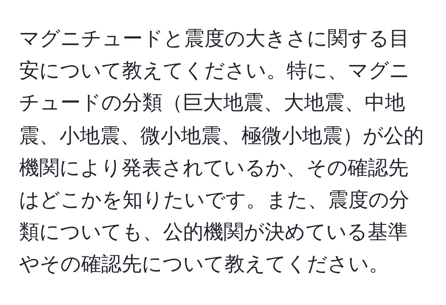 マグニチュードと震度の大きさに関する目安について教えてください。特に、マグニチュードの分類巨大地震、大地震、中地震、小地震、微小地震、極微小地震が公的機関により発表されているか、その確認先はどこかを知りたいです。また、震度の分類についても、公的機関が決めている基準やその確認先について教えてください。