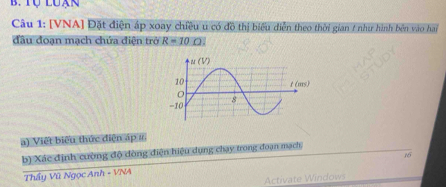 Tự Luan 
Câu 1: [VNA] Đặt điện áp xoay chiều u có đồ thị biểu diễn theo thời gian 1 như hình bên vào hai 
đầu đoạn mạch chứa điện trở R=10
a) Viết biểu thức điện áp #. 
b) Xác định cường độ dòng điện hiệu dụng chạy trong đoạn mạch, 
Thầy Vũ Ngọc Anh - VNA 16 
Activate Windows