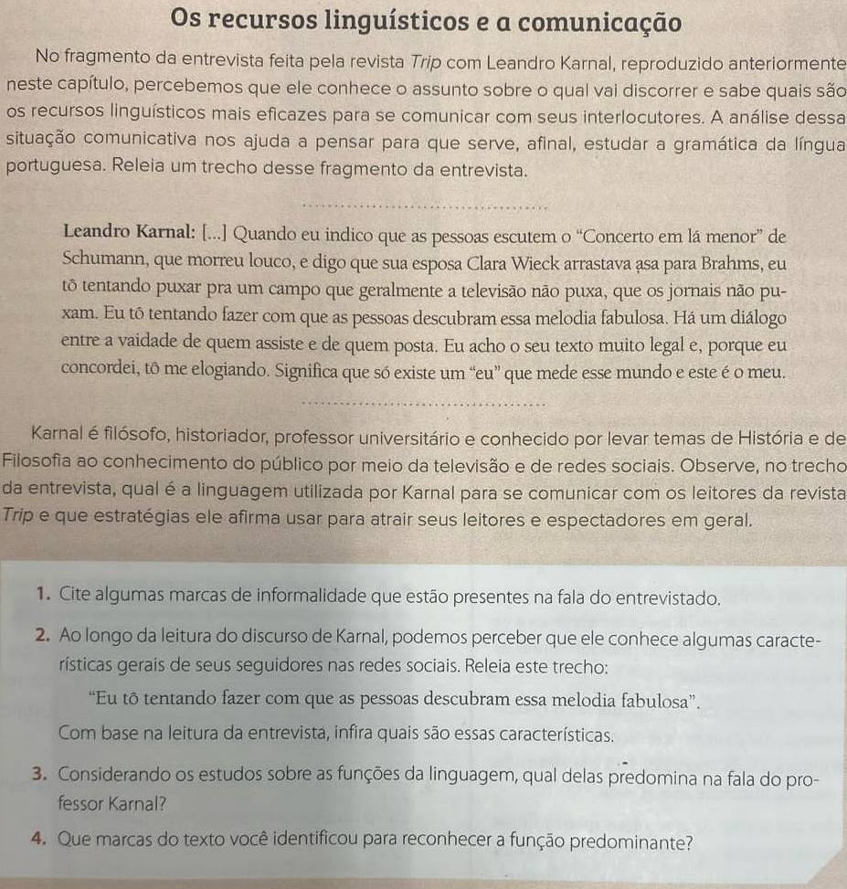 Os recursos linguísticos e a comunicação
No fragmento da entrevista feita pela revista Trip com Leandro Karnal, reproduzido anteriormente
neste capítulo, percebemos que ele conhece o assunto sobre o qual vai discorrer e sabe quais são
os recursos linguísticos mais eficazes para se comunicar com seus interlocutores. A análise dessa
situação comunicativa nos ajuda a pensar para que serve, afinal, estudar a gramática da língua
portuguesa. Releia um trecho desse fragmento da entrevista.
_
Leandro Karnal: [...] Quando eu indico que as pessoas escutem o “Concerto em lá menor” de
Schumann, que morreu louco, e digo que sua esposa Clara Wieck arrastava asa para Brahms, eu
tô tentando puxar pra um campo que geralmente a televisão não puxa, que os jornais não pu-
xam. Eu tô tentando fazer com que as pessoas descubram essa melodia fabulosa. Há um diálogo
entre a vaidade de quem assiste e de quem posta. Eu acho o seu texto muito legal e, porque eu
concordei, tô me elogiando. Significa que só existe um “eu” que mede esse mundo e este é o meu.
_
Karnal é filósofo, historiador, professor universitário e conhecido por levar temas de História e de
Filosofia ao conhecimento do público por meio da televisão e de redes sociais. Observe, no trecho
da entrevista, qual é a linguagem utilizada por Karnal para se comunicar com os leitores da revista
Trip e que estratégias ele afirma usar para atrair seus leitores e espectadores em geral.
1. Cite algumas marcas de informalidade que estão presentes na fala do entrevistado.
2. Ao longo da leitura do discurso de Karnal, podemos perceber que ele conhece algumas caracte-
rísticas gerais de seus seguidores nas redes sociais. Releia este trecho:
“Eu tô tentando fazer com que as pessoas descubram essa melodia fabulosa”.
Com base na leitura da entrevista, infira quais são essas características.
3. Considerando os estudos sobre as funções da linguagem, qual delas predomina na fala do pro-
fessor Karnal?
4. Que marcas do texto você identificou para reconhecer a função predominante?