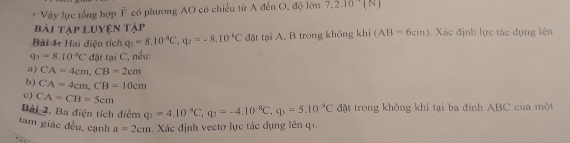 + Vậy lực tổng hợp vector F có phương AO có chiều từ A đến O, độ lớn 7,2.10^(to)(N
bài tập luyện tập 
Bài 1: Hai điện tích q_1=8.10^(-8)C, q_2=-8.10^(-8)C đặt tại A, B trong không khí (AB=6cm). Xác định lực tác dụng lên
q_3=8.10^(-8)C đặt tại C, nếu: 
a) CA=4cm, CB=2cm
b) CA=4cm, CB=10cm
c) CA=CB=5cm
Bài 2. Ba điện tích điểm q_1=4.10^(-8)C, q_2=-4.10^(-8)C, q_3=5.10^(-8)C đặt trong không khí tại ba đinh ABC của một 
tam giác đều, cạnh a=2cm. Xác định vectơ lực tác dụng lên q3.