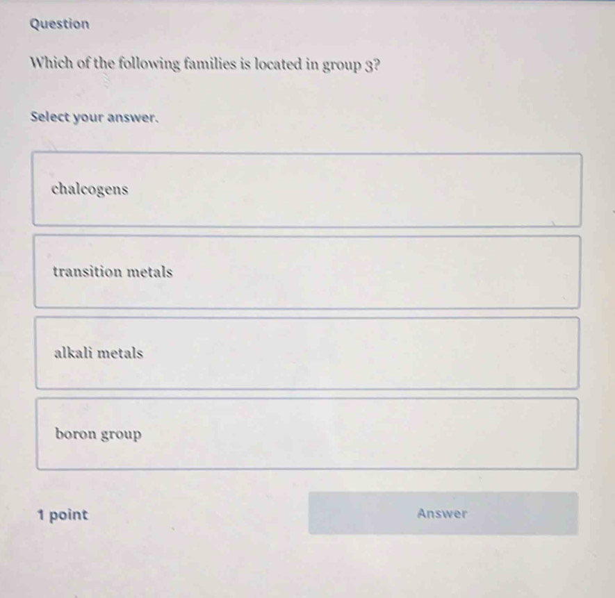 Question
Which of the following families is located in group 3?
Select your answer.
chalcogens
transition metals
alkali metals
boron group
1 point Answer