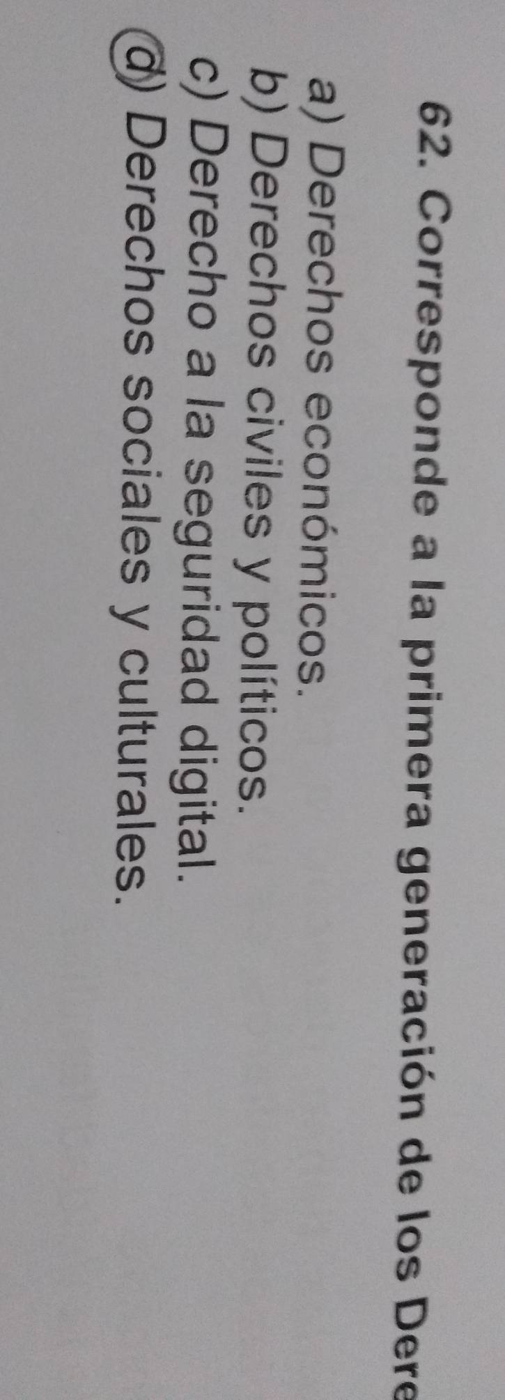 Corresponde a la primera generación de los Dere
a) Derechos económicos.
b) Derechos civiles y políticos.
c) Derecho a la seguridad digital.
d) Derechos sociales y culturales.