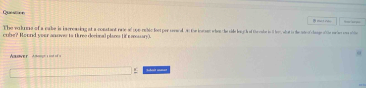 Question ® Viatch Video Show Eoeple 
The volume of a cube is increasing at a constant rate of 190 cubic feet per second. At the instant when the side length of the cube is 4 feet, what is the rate of change of the surface area of the 
cube? Round your answer to three decimal places (if necessary). 
Answer Attempt 1 out of 9 
Subazit Answer