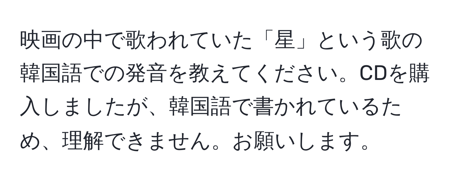 映画の中で歌われていた「星」という歌の韓国語での発音を教えてください。CDを購入しましたが、韓国語で書かれているため、理解できません。お願いします。