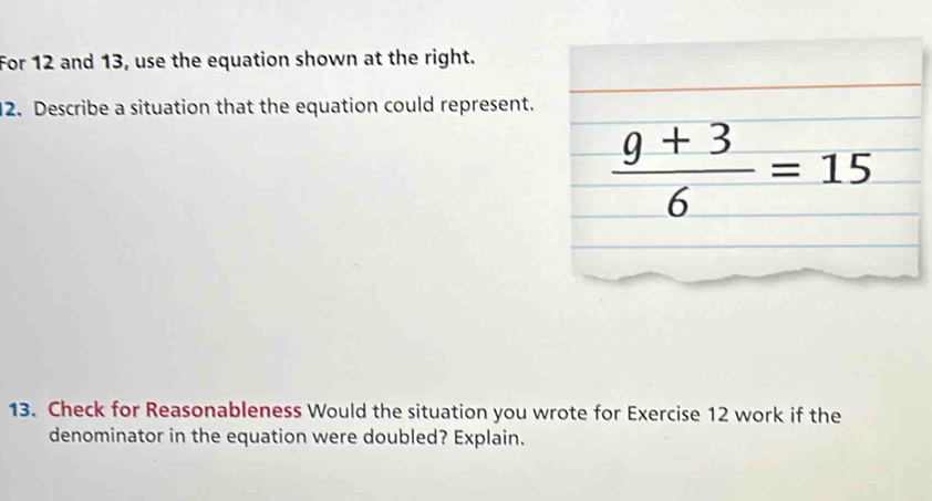 For 12 and 13, use the equation shown at the right. 
2. Describe a situation that the equation could represent.
 (9+3)/6 =15
13. Check for Reasonableness Would the situation you wrote for Exercise 12 work if the 
denominator in the equation were doubled? Explain.