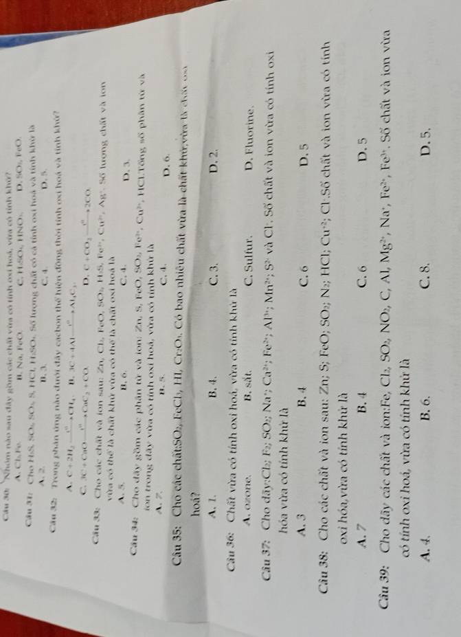 Cầu 30: ''Nhóm nào sau đây gồm các chất vừa có tính oxi hoá, vừa có tính khử?
A. Ct_1,Fe, B. sqrt(a) _0O C. HSO_4 HNO_3 D ,SO_2,FeO.
Câu 31: 7w HSS,SO_2,S,HCl,H_2SO Số lượng chất có cả tính oxi hoá và tính khử là
A. 2. B. 3. C. 4. D. 5.
Cầu 32: Trong phản ứng nào đưới đây cacbon thể hiện động thời tính oxi hoá và tính khứ?
A. C+2H_2to CH_4 n. 3C+4Alxrightarrow 1°Al_2C_3.
C. 3C+CaOxrightarrow H^+CaC_2+CO D. C+CO_3to 2Co^n2CO
Cầu 33: Cho các chất và ion sau: Zn,Cl_2,FeO,SO_2,H_2S , Fe², Cu^2 '  Ag . Số lượng chất và lon
vừa có thể là chất khử vừa có thể là chất oxi hoá là
A. 5. B.6. C, 4. D. 3.
Cầu 34: Cho dãy gồm các phân tử và ion: Zn. S,FeO,SO_2, Fe^(3+), Cu^(2+) , HCI.Tổng số phân từ và
ion trong đãy vừa có tính oxi hoá, vừa có tỉnh khử là
A. 7. B、 5. C, 4. D. 6.
Câu 35: Cho các chất:SO₂, FeCl₃, H 1,Cr_2O_3. Có bao nhiêu chất vừa là chất khứ vừa là chất o
hoá?
A. 1. B.4. C. 3. D. 2.
Câu 36: Chất vừa có tính oxi hoá, vừa có tính khứ là
A. ozone. B. sắt. C. Sulfur. D. Fluorine.
Câu 37: Cho dãy:Ch; F_2;SO_2;Na * : Ca^(2+);Fe^(2+);Al^(3+);Mn^(2+);S^(2-) và Cl. Số chất và ion vừa có tính oxi
hóa vừa có tính khử là
A. 3 B. 4 C. 6 D. 5
Câu 38: Cho các chất và ion sau: Zn; S; FeO;SO_2; N₂; HCl; Cu^(+2) Cl:Sdelta chất và ion vừa có tính
oxi hóa,vừa có tính khứ là
A. 7 B. 4 C. 6 D. 5
Câu 39: Cho dãy các chất và ion:Fe, Cl_2,SO_2,NO_2,C,Al,Mg^(2+) , Na·, Fe^(2+) Fe'. Số chất và ion vừa
có tính oxi hoá, vừa có tính khử là
A. 4. B. 6. C. 8. D. 5.