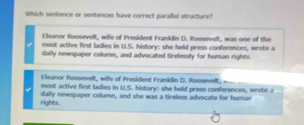 Which sentence or sentences have correct parallel structure?
Eleanor Roosevelt, wife of President Franklin D. Roosevelt, was one of the
most active first ladies in U.S. history: she held press conferences, wrote a
daily newspaper column, and advocated tirelessly for human rights.
Eleanor Roosevelt, wife of President Franklin D. Roosevelt. 
most active first ladies in U.S. history: she held press conferences, wrote a
daily newspaper column, and she was a tireless advocate for human
rights.