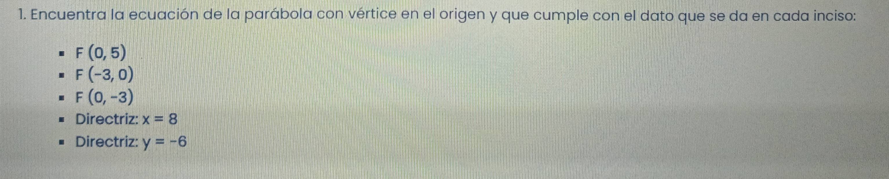 Encuentra la ecuación de la parábola con vértice en el origen y que cumple con el dato que se da en cada inciso:
F(0,5)
F(-3,0)
F(0,-3)
Directriz: x=8
Directriz: y=-6