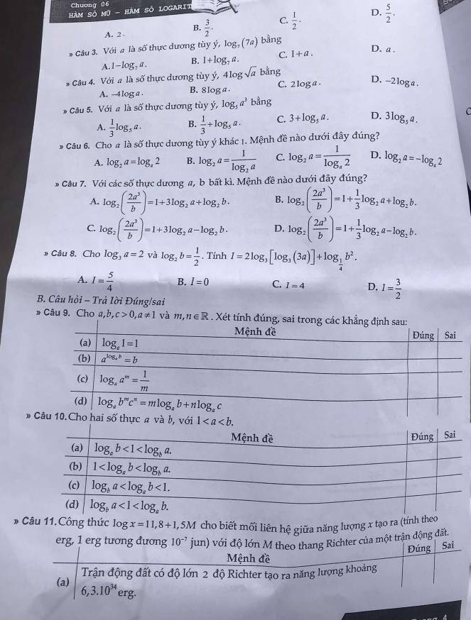 Chuơng 06
hàm Số Mũ - Hàm Số LOgarit
A. 2 B.  3/2 · C.  1/2 . D.  5/2 ·
* Câu 3. Với # là số thực dương tùy ý, log _7(7a) bằng
D. a .
A. 1-log _7a. B. 1+log _7a. C. 1+a.
# Câu 4. Với a là số thực dương tùy ý, 4log sqrt(a) bang C. 2 log a
D. -2loga .
A. -4log a . B. 8log a 
* Câu 5. Với # là số thực dương tùy ý, log _5a^3 bằng
A.  1/3 log _5a. B.  1/3 +log _5a. C. 3+log _5a. D. 3log _5a. C
* Câu 6. Cho # là số thực dương tùy ý khác 1. Mệnh đề nào dưới đây đúng?
A. log _2a=log _a2 B. log _2a=frac 1log _2a C. log _2a=frac 1log _a2 D, log _2a=-log _a2
* Câu 7. Với các số thực dương a, b bất kì. Mệnh đề nào dưới đây đúng?
A. log _2( 2a^3/b )=1+3log _2a+log _2b. B. log _2( 2a^3/b )=1+ 1/3 log _2a+log _2b.
C. log _2( 2a^3/b )=1+3log _2a-log _2b. D. log _2( 2a^3/b )=1+ 1/3 log _2a-log _2b.
» Câu 8. Cho log _3a=2 và log _2b= 1/2 . Tính I=2log _3[log _3(3a)]+log _ 1/4 b^2.
A. I= 5/4  B. I=0 C. I=4 D. I= 3/2 
B. Câu hỏi - Trả lời Đúng/sai
» Câu 9. Cho a,b,c>0,a!= 1 và m,n∈ R. Xét tính đúng, sa
* 
* Câu 11.Công thức log x=11,8+1,5M cho biết mối liên hệ giữa năng lượng x tạo ra (tính theo
erg, 1 erg tương đương 10^(-7) jun) với độ lớn M theo thang Richter của một trận động đất.
Đúng Sai
Mệnh đề
(a) Trận động đất có độ lớn 2 độ Richter tạo ra năng lượng khoảng
6,3.10^(34)erg