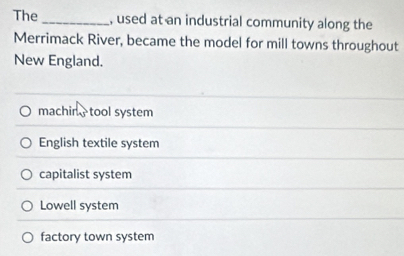 The , used at an industrial community along the
Merrimack River, became the model for mill towns throughout
New England.
machin,tool system
English textile system
capitalist system
Lowell system
factory town system