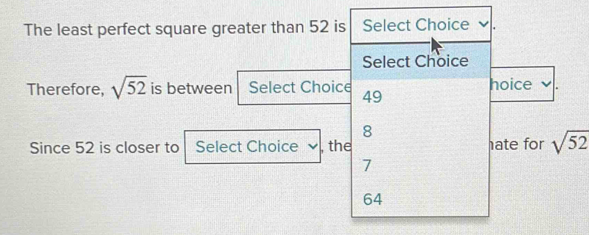 The least perfect square greater than 52 is Select Choice
Select Choice
Therefore, sqrt(52) is between Select Choice 49 hoice
8
Since 52 is closer to Select Choice , the hate for sqrt(52)
7
64