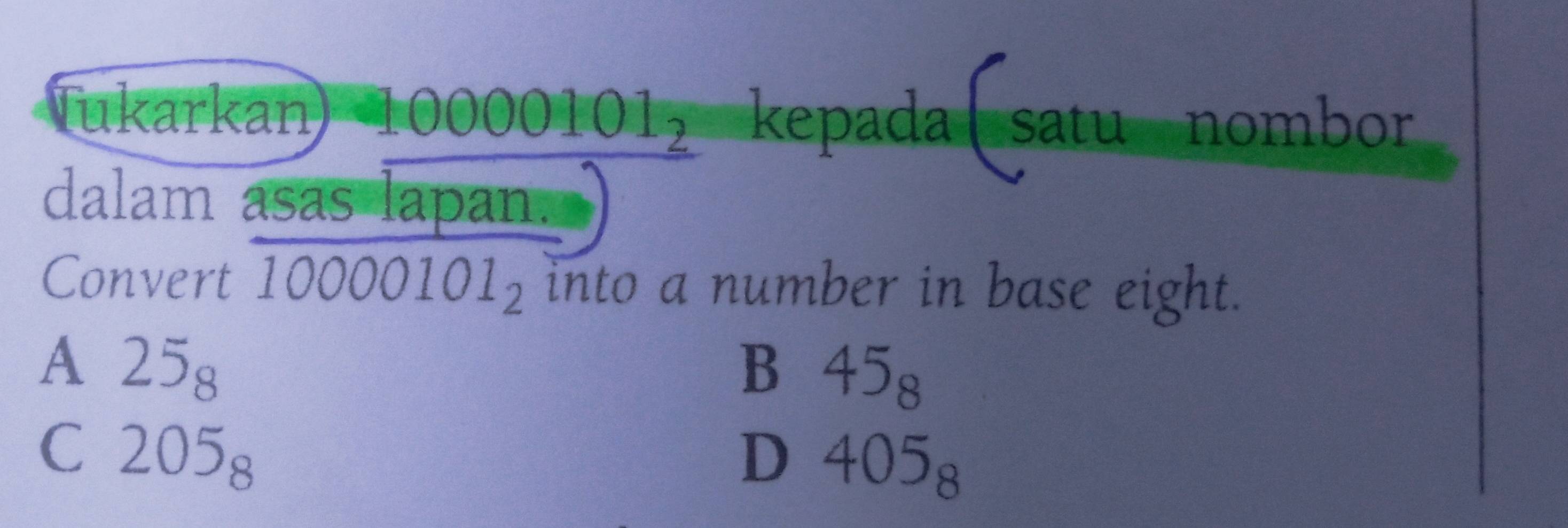 Tukarkan 10000101_2 kepada satu nombor
dalam asas lapan.
Convert 10000101_2 into a number in base eight.
A 25_8
B 45_8
C 205_8
D 405_8