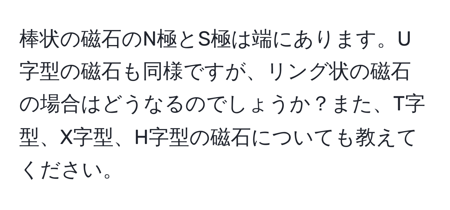 棒状の磁石のN極とS極は端にあります。U字型の磁石も同様ですが、リング状の磁石の場合はどうなるのでしょうか？また、T字型、X字型、H字型の磁石についても教えてください。