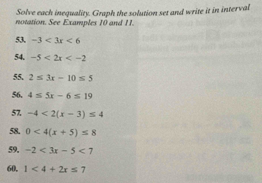 Solve each inequality. Graph the solution set and write it in interval 
notation. See Examples 10 and 11. 
53. -3<3x<6
54. -5<2x<-2
55. 2≤ 3x-10≤ 5
56. 4≤ 5x-6≤ 19
57. -4<2(x-3)≤ 4
58. 0<4(x+5)≤ 8
59. -2<3x-5<7
60. 1<4+2x≤ 7