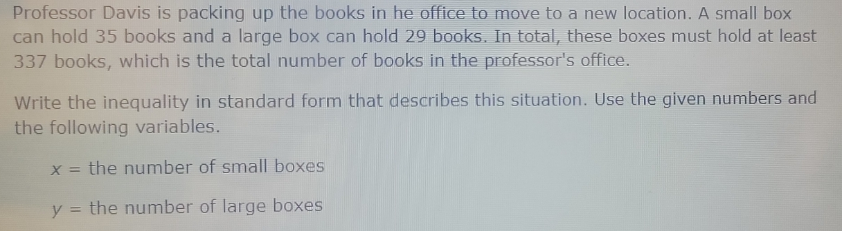 Professor Davis is packing up the books in he office to move to a new location. A small box 
can hold 35 books and a large box can hold 29 books. In total, these boxes must hold at least
337 books, which is the total number of books in the professor's office. 
Write the inequality in standard form that describes this situation. Use the given numbers and 
the following variables.
X= the number of small boxes
y= the number of large boxes