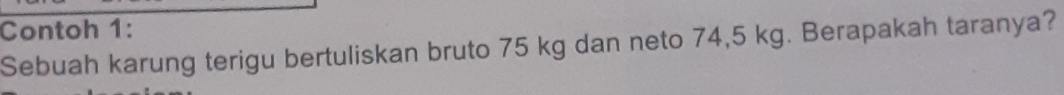 Contoh 1: 
Sebuah karung terigu bertuliskan bruto 75 kg dan neto 74,5 kg. Berapakah taranya?