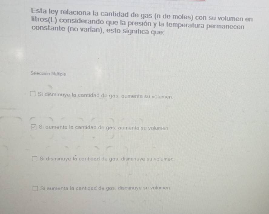 Esta ley relaciona la cantidad de gas (n de moles) con su volumen en
litros(L) considerando que la presión y la temperatura permanecen
constante (no varían), esto significa que:
Selección Multiple
Si disminuye la cantidad de gas, aumenta su volumen.
Si aumenta la cantidad de gas, aumenta su volumen.
Si disminuye la cantidad de gas, disminuye su volumen.
Si aumenta la cantidad de gas, disminuye su volumen