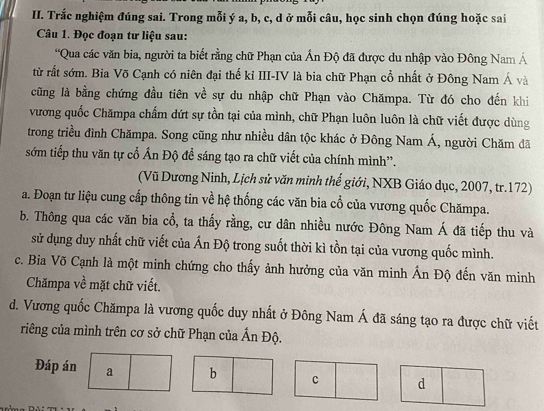 Trắc nghiệm đúng sai. Trong mỗi ý a, b, c, d ở mỗi câu, học sinh chọn đúng hoặc sai
Câu 1. Đọc đoạn tư liệu sau:
“Qua các văn bia, người ta biết rằng chữ Phạn của Ấn Độ đã được du nhập vào Đông Nam Á
từ rất sớm. Bia Võ Cạnh có niên đại thế kỉ III-IV là bia chữ Phạn cổ nhất ở Đông Nam Á và
cũng là bằng chứng đầu tiên về sự du nhập chữ Phạn vào Chămpa. Từ đó cho đến khi
vương quốc Chămpa chấm dứt sự tồn tại của mình, chữ Phạn luôn luôn là chữ viết được dùng
trong triều đình Chămpa. Song cũng như nhiều dân tộc khác ở Đông Nam Á, người Chăm đã
sớm tiếp thu văn tự cổ Ấn Độ để sáng tạo ra chữ viết của chính mình'.
(Vũ Dương Ninh, Lịch sử văn minh thế giới, NXB Giáo dục, 2007, tr.172)
a. Đoạn tư liệu cung cấp thông tin về hệ thống các văn bia cổ của vương quốc Chămpa.
b. Thông qua các văn bia cổ, ta thấy rằng, cư dân nhiều nước Đông Nam hat  đã tiếp thu và
sử dụng duy nhất chữ viết của Ấn Độ trong suốt thời kì tồn tại của vương quốc mình.
c. Bia Võ Cạnh là một minh chứng cho thấy ảnh hưởng của văn minh Ấn Độ đến văn minh
Chămpa về mặt chữ viết.
d. Vương quốc Chămpa là vương quốc duy nhất ở Đông Nam Á đã sáng tạo ra được chữ viết
riêng của mình trên cơ sở chữ Phạn của Ấn Độ.
Đáp án a
b
c
d