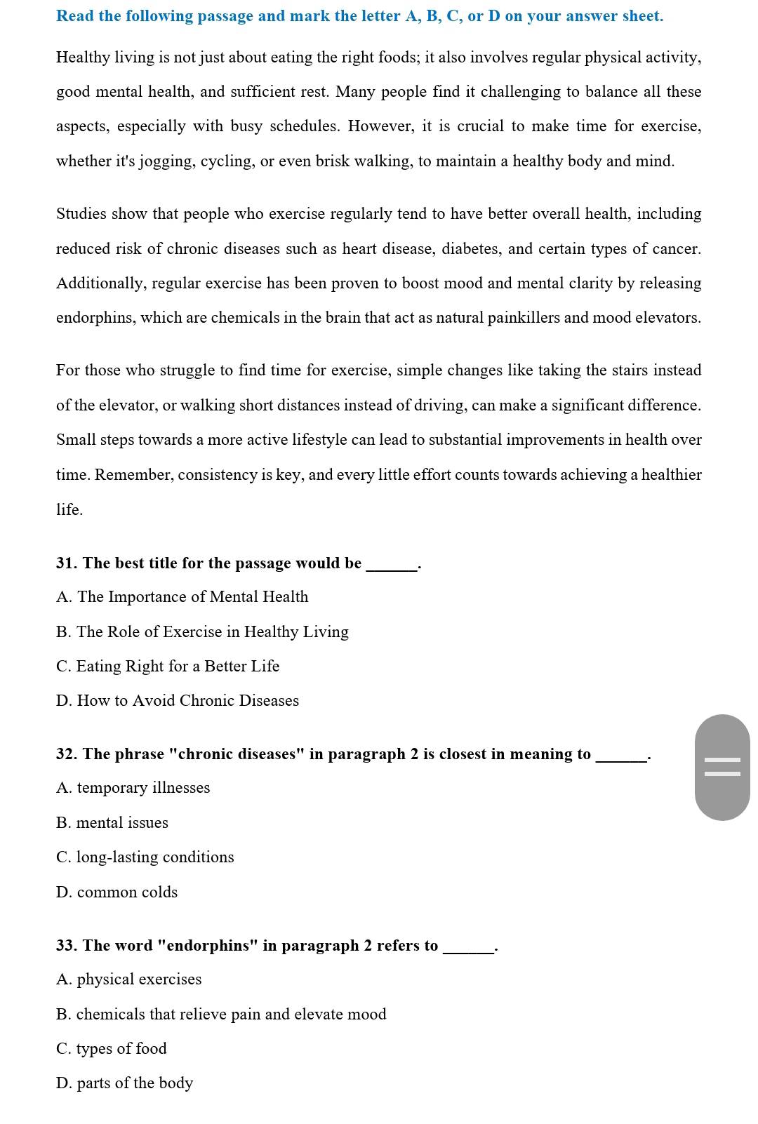 Read the following passage and mark the letter A, B, C, or D on your answer sheet.
Healthy living is not just about eating the right foods; it also involves regular physical activity,
good mental health, and sufficient rest. Many people find it challenging to balance all these
aspects, especially with busy schedules. However, it is crucial to make time for exercise,
whether it's jogging, cycling, or even brisk walking, to maintain a healthy body and mind.
Studies show that people who exercise regularly tend to have better overall health, including
reduced risk of chronic diseases such as heart disease, diabetes, and certain types of cancer.
Additionally, regular exercise has been proven to boost mood and mental clarity by releasing
endorphins, which are chemicals in the brain that act as natural painkillers and mood elevators.
For those who struggle to find time for exercise, simple changes like taking the stairs instead
of the elevator, or walking short distances instead of driving, can make a significant difference.
Small steps towards a more active lifestyle can lead to substantial improvements in health over
time. Remember, consistency is key, and every little effort counts towards achieving a healthier
life.
31. The best title for the passage would be_ ·
A. The Importance of Mental Health
B. The Role of Exercise in Healthy Living
C. Eating Right for a Better Life
D. How to Avoid Chronic Diseases
32. The phrase "chronic diseases" in paragraph 2 is closest in meaning to_
A. temporary illnesses
B. mental issues
C. long-lasting conditions
D. common colds
33. The word "endorphins" in paragraph 2 refers to_
A. physical exercises
B. chemicals that relieve pain and elevate mood
C. types of food
D. parts of the body