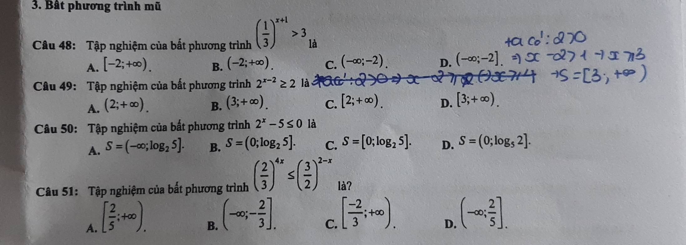 Bât phương trình mũ
( 1/3 )^x+1>3
Câu 48: Tập nghiệm của bất phương trình là
A. [-2;+∈fty ). B. (-2;+∈fty ). C. (-∈fty ;-2). D. (-∈fty ;-2]
Câu 49: Tập nghiệm của bất phương trình 2^(x-2)≥ 2 là
A. (2;+∈fty ). B. (3;+∈fty ). C. [2;+∈fty ). D. [3;+∈fty ). 
Câu 50: Tập nghiệm của bất phương trình 2^x-5≤ 0 là
A. S=(-∈fty ;log _25]. B. S=(0;log _25]. C. S=[0;log _25]. D. S=(0;log _52]. 
Câu 51: Tập nghiệm của bất phương trình
( 2/3 )^4x≤ ( 3/2 )^2-x là?
A. [ 2/5 ;+∈fty ).
B. (-∈fty ;- 2/3 ].
C. [ (-2)/3 ;+∈fty ).
D. (-∈fty ; 2/5 ].