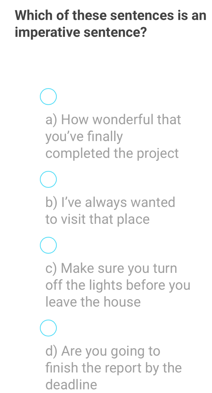 Which of these sentences is an
imperative sentence?
a) How wonderful that
you’ve finally
completed the project
b) I’ve always wanted
to visit that place
c) Make sure you turn
off the lights before you
leave the house
d) Are you going to
finish the report by the
deadline