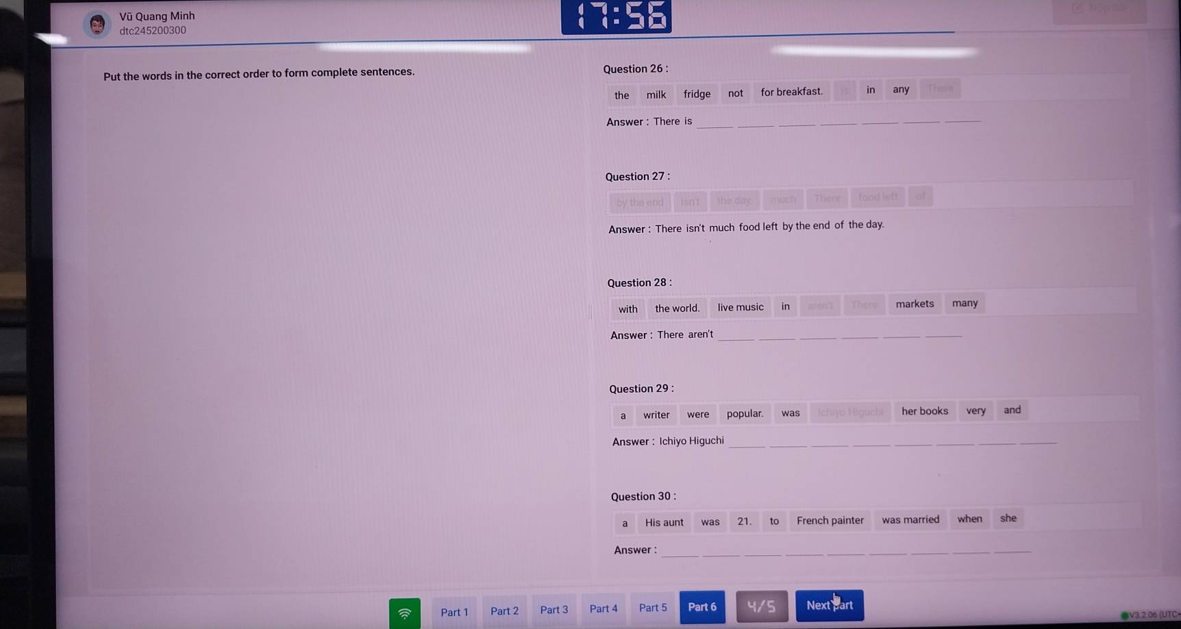 Vũ Quang Minh 
85 - 
dtc245200300 
Put the words in the correct order to form complete sentences. Question 26 : 
the milk fridge not for breakfast. in any 
Answer: There is_ 
Question 27 : 
nuck There food left 
Answer : There isn't much food left by the end of the day. 
Question 28 : 
with the world. live music in aren't markets many 
Answer: There aren't_ 
_ 
Question 29 : 
a writer were popular. was her books very and 
Answer : Ichiyo Higuchi_ 
Question 30 : 
a His aunt was 21. to French painter was married when she 
Answer :_ 
Part 1 Part 2 Part 3 Part 4 Part 5 Part 6 4/5 Next part 
●V3.2.06 (UTC
