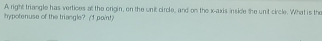 A right triangle has vertices al the origin, on the unit circle, and on the x-axis insice the unit circle. What is the 
hypotenuse of the triangle? (I point)