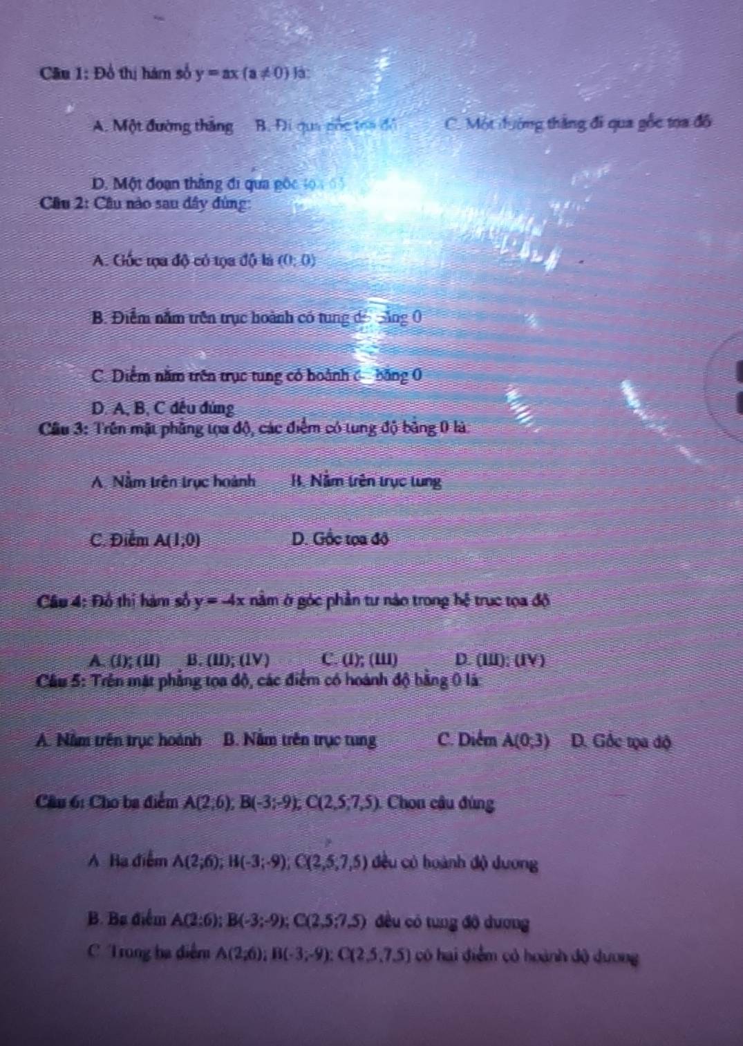 Câu 1:D ổ thị hám số y=ax(a!= 0)|a
A. Một đường thắng B. Đi qua cốc toa đồ C. Một đướng thắng đi qua gốc toa đô
D. Một đoạn thắng đi qua gộc 30x-5
Câu 2: Cầu nào sau đây ùng:
A. Gốc tọa độ có tọa độ là (0;0)
B. Điểm nằm trên trục hoành có tung đổi săng 0
C. Diễm nằm trên trục tung có hoành c băng 0
D. A, B, C đều đủng
Cầu 3: Trên mật phẳng tọa độ, các điểm có tung độ bằng 0 là:
A. Nằm trên trục hoành B. Nằm trên trục tung
C. Điểm A(1,0) D. Gốc tọa độ
Câu 4: Đồ thị hàm số y=-4x nằm ở góc phần tư nào trong hệ trục tọa độ
A. (1);(11)B.(11);(1V) C. (l); (III) D. (II); (IV )
Cầu 5: Trên mặt phẳng tọa độ, các điểm có hoánh độ bằng ( là:
A. Năm trên trục hoành B. Nằm trên trục tung C. Diểm A(0;3) D. Gốc tọa độ
Câu 6: Cho ba điểm A(2,6),B(-3;-9),C(2,5;7,5) Chon câu đùng
A Ba điểm A(2;6);H(-3;-9);C(2,5,7,5) đều có hoành độ dương
B. Ba điểm A(2:6);B(-3;-9);C(2,5:7.5) đều có tung độ dương
C Trong ba điễm A(2,6);B(-3,-9):C(2,5,7.5) có hai điểm có hoành đô dương