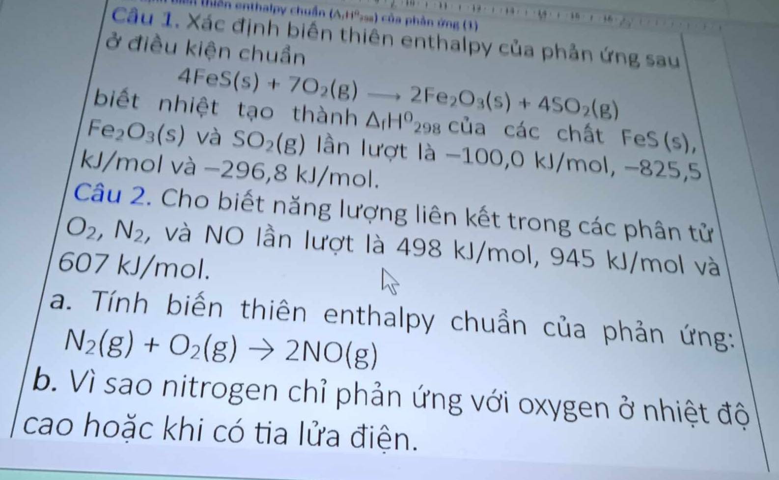 tiển enthalpy chuẩn ( A_1H *sa) của phần ứng (1) 
Câu 1. Xác định biến thiên enthalpy của phản ứng sau 
ở điều kiện chuẩn
4FeS(s)+7O_2(g)to 2Fe_2O_3(s)+4SO_2(g)
biết nhiệt tạo thành △ _fH^o_298 của các chất FeS(s),
Fe_2O_3(s) và SO_2(g) ần lượt là -1 00, 0 kJ/ 110 1, −825, 5
kJ/mol và −296 5, 8kJ/mol. 
Câu 2. Cho biết năng lượng liên kết trong các phân tử
O_2, N_2 , và NO lần lượt là 498 kJ/mol, 945 kJ/mol và
607 kJ/mol. 
a. Tính biến thiên enthalpy chuẩn của phản ứng:
N_2(g)+O_2(g)to 2NO(g)
b. Vì sao nitrogen chỉ phản ứng với oxygen ở nhiệt độ 
cao hoặc khi có tia lửa điện.