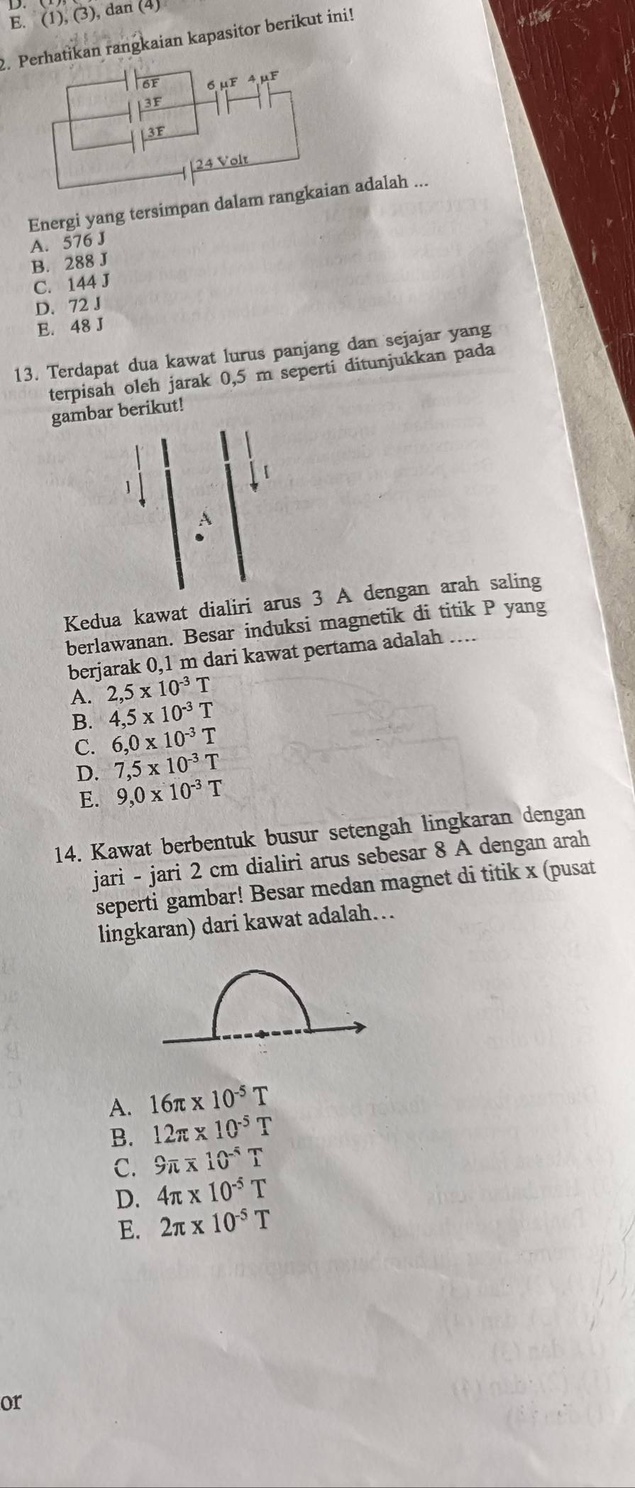 E. (1),(3) , dan (4)
2. Patikan rangkaian kapasitor berikut ini!
Energi yang tersimpan dalam ran adalah ...
A. 576 J
B. 288 J
C. 144 J
D. 72 J
E. 48 J
13. Terdapat dua kawat lurus panjang dan sejajar yang
terpisah oleh jarak 0,5 m seperti ditunjukkan pada
gambar berikut!
Kedua kawat dialiri arus 3 A dengan arah saling
berlawanan. Besar induksi magnetik di titik P yang
berjarak 0,1 m dari kawat pertama adalah …
A. 2,5* 10^(-3)T
B. 4,5* 10^(-3)T
C. 6, 0* 10^(-3)T
D. 7,5* 10^(-3)T
E. 9,0* 10^(-3)T
14. Kawat berbentuk busur setengah lingkaran dengan
jari - jari 2 cm dialiri arus sebesar 8 A dengan arah
seperti gambar! Besar medan magnet di titik x (pusat
lingkaran) dari kawat adalah…
A. 16π * 10^(-5)T
B. 12π * 10^(-5)T
C. 9π * 10^(-5)T
D. 4π * 10^(-5)T
E. 2π * 10^(-5)T
or