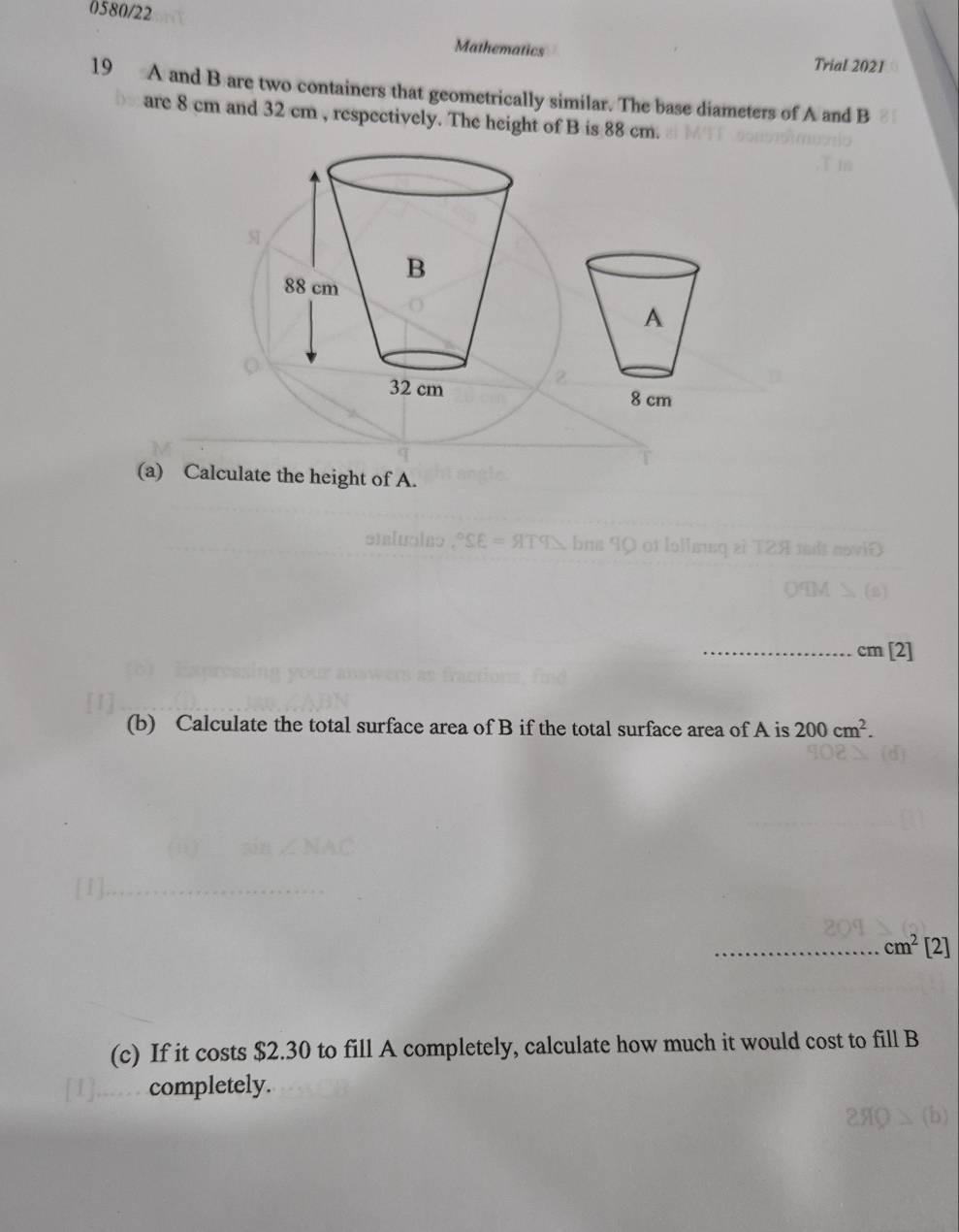 0580/22 
Mathematics Trial 2021 
19 A and B are two containers that geometrically similar. The base diameters of A and B
are 8 cm and 32 cm , respectively. The height of B is 88 cm. 
A
8 cm
(a) Calculate the height of A. 
_ m[2]
(b) Calculate the total surface area of B if the total surface area of A is 200cm^2. 
_ cm^2 [2] 
(c) If it costs $2.30 to fill A completely, calculate how much it would cost to fillB
completely.