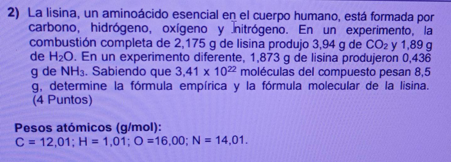 La lisina, un aminoácido esencial en el cuerpo humano, está formada por 
carbono, hidrógeno, oxígeno y nitrógeno. En un experimento, la 
combustión completa de 2,175 g de lisina produjo 3,94 g de CO_2 y 1,89 g
de H_2O. En un experimento diferente, 1,873 g de lisina produjeron 0,436
g de NH_3. Sabiendo que 3,41* 10^(22) moléculas del compuesto pesan 8,5
g, determine la fórmula empírica y la fórmula molecular de la lisina. 
(4 Puntos) 
Pesos atómicos (g/mol):
C=12,01; H=1,01; O=16,00; N=14,01.