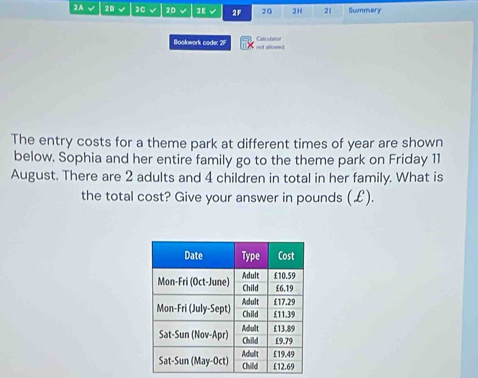 2A 20 2C 2D 21 2F 2G 2H 21 Summary 
Calculator 
Bookwork code: 2F not allowed 
The entry costs for a theme park at different times of year are shown 
below. Sophia and her entire family go to the theme park on Friday 11 
August. There are 2 adults and 4 children in total in her family. What is 
the total cost? Give your answer in pounds (£).