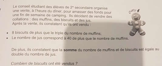 Le conseil étudiant des élèves de 2° secondaire organise 
une vente, à l'heure du dîner, pour amasser des fonds pour 
une fin de semaine de camping. Ils décident de vendre des 
collations : des muffins, des biscuits et des jus. 
Après la vente, ils constatent qu'ils ont vendu :
8 biscuits de plus que le triple du nombre de muffins; 
Le nombre de jus correspond à 40 de plus que le nombre de muffins. 
De plus, ils constatent que la somme du nombre de muffins et de biscuits est égale au 
double du nombre de jus. 
Combien de biscuits ont été vendus ?