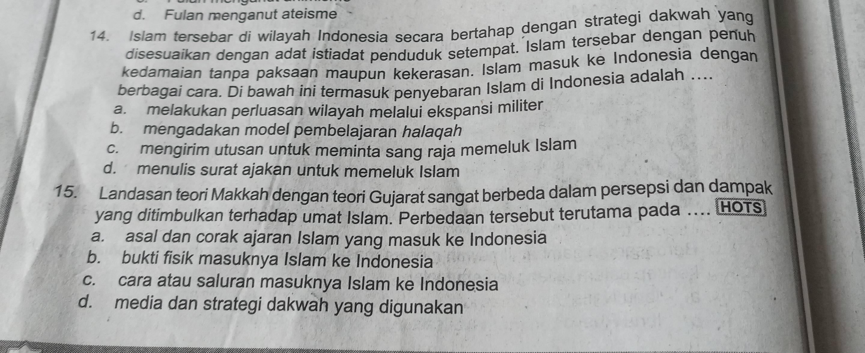 d. Fulan menganut ateisme
14. Islam tersebar di wilayah Indonesia secara bertahap dengan strategi dakwah yang
disesuaikan dengan adat istiadat penduduk setempat. Islam tersebar dengan penuh
kedamaian tanpa paksaan maupun kekerasan. Islam masuk ke Indonesia dengan
berbagai cara. Di bawah ini termasuk penyebaran Islam di Indonesia adalah ....
a. melakukan perluasan wilayah melalui ekspansi militer
b. mengadakan model pembelajaran halaqah
c. mengirim utusan untuk meminta sang raja memeluk Islam
d. menulis surat ajakan untuk memeluk Islam
15. Landasan teori Makkah dengan teori Gujarat sangat berbeda dalam persepsi dan dampak
yang ditimbulkan terhadap umat Islam. Perbedaan tersebut terutama pada .... (HOTS)
a. asal dan corak ajaran Islam yang masuk ke Indonesia
b. bukti fisik masuknya Islam ke Indonesia
c. cara atau saluran masuknya Islam ke Indonesia
d. media dan strategi dakwah yang digunakan