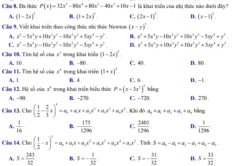 Đa thức P(x)=32x^5-80x^4+80x^3-40x^2+10x-1 là khai triển của nhị thức nào dưới đây?
A. (1-2x)^5. B. (1+2x)^5. C. (2x-1)^5. D. (x-1)^5.
Câu 9. Viết khai triển theo công thức nhị thức Newton (x-y)^5.
A. x^5-5x^4y+10x^3y^2-10x^2y^3+5xy^4-y^5. B. x^5+5x^4y-10x^3y^2+10x^2y^3-5xy^4+y^5.
C. x^5-5x^4y-10x^3y^2-10x^2y^3-5xy^4+y^5. D. x^5+5x^4y+10x^3y^2+10x^2y^3+5xy^4+y^5.
Câu 10. Tìm hệ số của x^3 trong khai triển (1-2x)^5.
A. 10 . B. −80 . C. 40 . D. 80 .
Câu 11. Tìm hệ số của x^4 trong khai triển (1+x)^4.
A. 1. B. 4 . C. 6 . D. -1.
Câu 12. Hệ số của x^8 trong khai triển biểu thức P=(x-3x^2)^5 bằng
A. −90 . B. -270 . C. −720 . D. 270 .
Câu 13. Cho ( 1/2 - 2/3 x)^4=a_0+a_1x+a_2x^2+a_3x^3+a_4x^4. Khi đó a_0+a_1+a_2+a_3+a_4 bằng
A.  1/16 . - 175/1296 .  2401/1296 .  1/1296 .
B.
C.
D.
Câu 14. Cho ( 1/2 -x)^5=a_0+a_1x+a_2x^2+a_3x^3+a_4x^4+a_5x^5. Tính S=a_0-a_1+a_2-a_3+a_4-a_5·
A. S= 243/32 . S=- 1/32 . S=- 31/32 . D. S= 33/32 .
B.
C.