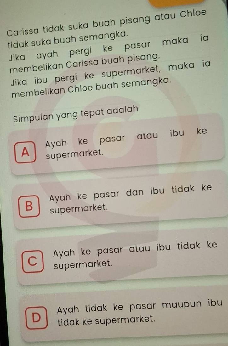 Carissa tidak suka buah pisang atau Chloe
tidak suka buah semangka.
Jika ayah pergi ke pasar maka ia
membelikan Carissa buah pisang.
Jika ibu pergi ke supermarket, maka ia
membelikan Chloe buah semangka.
Simpulan yang tepat adalah
A Ayah ke pasar atau ibu ke
supermarket.
B Ayah ke pasar dan ibu tidak ke
supermarket.
C Ayah ke pasar atau ibu tidak ke
supermarket.
D Ayah tidak ke pasar maupun ibu
tidak ke supermarket.