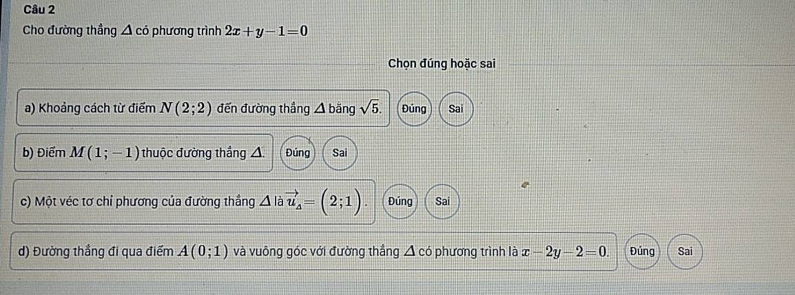 Cho đường thầng △ cdot o phương trình 2x+y-1=0
Chọn đúng hoặc sai
a) Khoảng cách từ điểm N(2;2) đến đường thẳng △ ban a sqrt(5). Đúng Sai
b) Điểm M(1;-1) thuộc đường thắng △ Đúng Sai
c) Một véc tơ chỉ phương của đường thắng △ I vector u_4=(2;1). Đúng Sai
d) Đường thẳng đi qua điểm A(0;1) và vuông góc với đường thắng Á có phương trình là x-2y-2=0. Đúng Sai