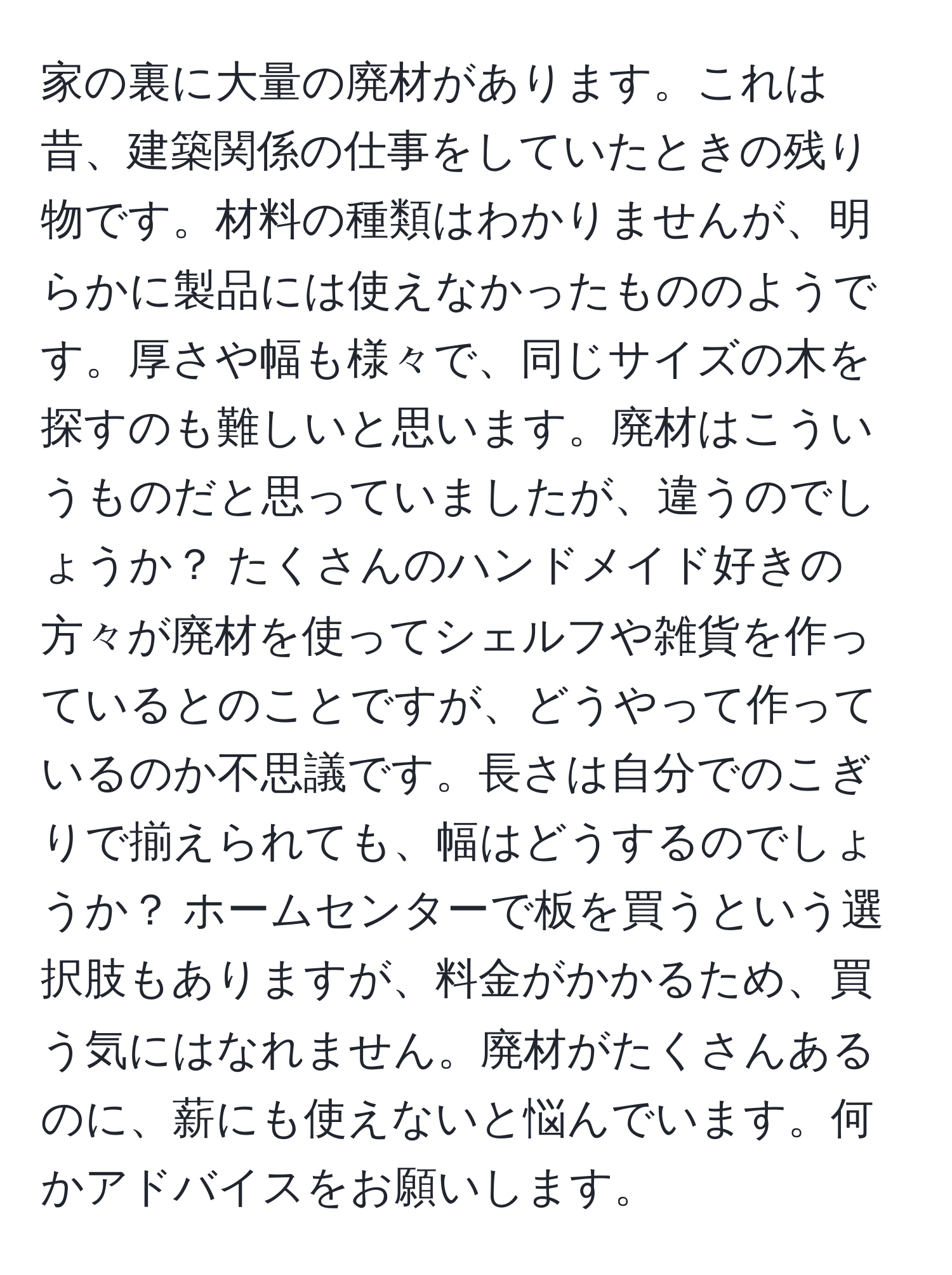 家の裏に大量の廃材があります。これは昔、建築関係の仕事をしていたときの残り物です。材料の種類はわかりませんが、明らかに製品には使えなかったもののようです。厚さや幅も様々で、同じサイズの木を探すのも難しいと思います。廃材はこういうものだと思っていましたが、違うのでしょうか？ たくさんのハンドメイド好きの方々が廃材を使ってシェルフや雑貨を作っているとのことですが、どうやって作っているのか不思議です。長さは自分でのこぎりで揃えられても、幅はどうするのでしょうか？ ホームセンターで板を買うという選択肢もありますが、料金がかかるため、買う気にはなれません。廃材がたくさんあるのに、薪にも使えないと悩んでいます。何かアドバイスをお願いします。