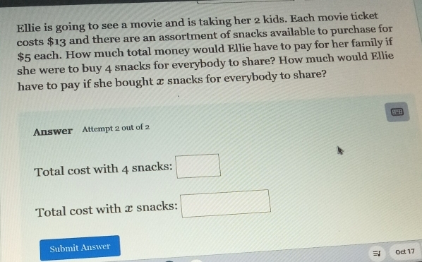 Ellie is going to see a movie and is taking her 2 kids. Each movie ticket 
costs $13 and there are an assortment of snacks available to purchase for
$5 each. How much total money would Ellie have to pay for her family if 
she were to buy 4 snacks for everybody to share? How much would Ellie 
have to pay if she bought æ snacks for everybody to share?
8292
Answer Attempt 2 out of 2 
Total cost with 4 snacks: □ 
Total cost with x snacks: □ 
Submit Answer 
Oct 17