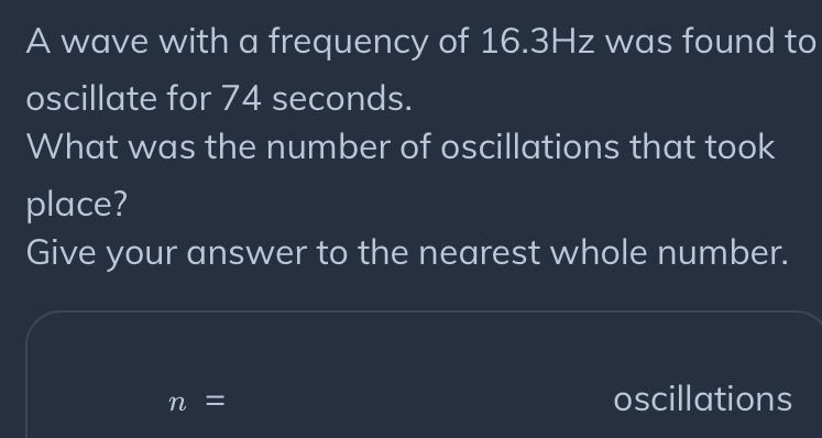 A wave with a frequency of 16.3Hz was found to 
oscillate for 74 seconds. 
What was the number of oscillations that took 
place? 
Give your answer to the nearest whole number.
n=
oscillations