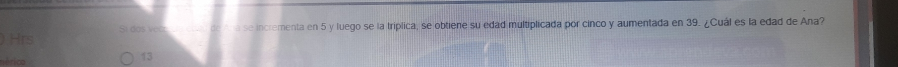 Si dos vect a se incrementa en 5 y luego se la triplica, se obtiene su edad multiplicada por cinco y aumentada en 39. ¿Cuál es la edad de Ana? 
Hrs 
nérico 
13