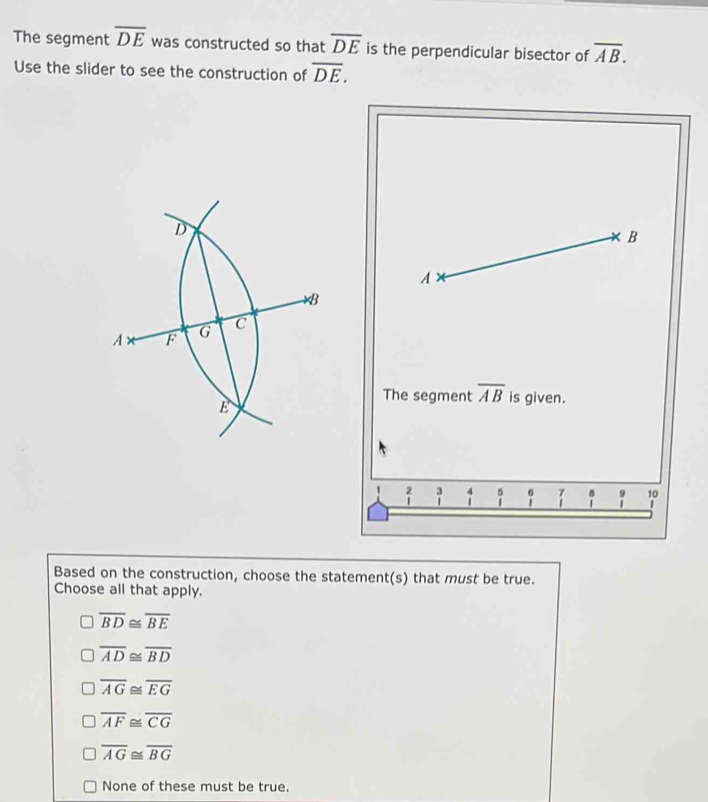 The segment overline DE was constructed so that overline DE is the perpendicular bisector of overline AB. 
Use the slider to see the construction of overline DE. 
The segment overline AB is given.
beginarrayr 2 1endarray | 。 H 。 9 10
| 
Based on the construction, choose the statement(s) that must be true.
Choose all that apply.
overline BD≌ overline BE
overline AD≌ overline BD
overline AG≌ overline EG
overline AF≌ overline CG
overline AG≌ overline BG
None of these must be true.