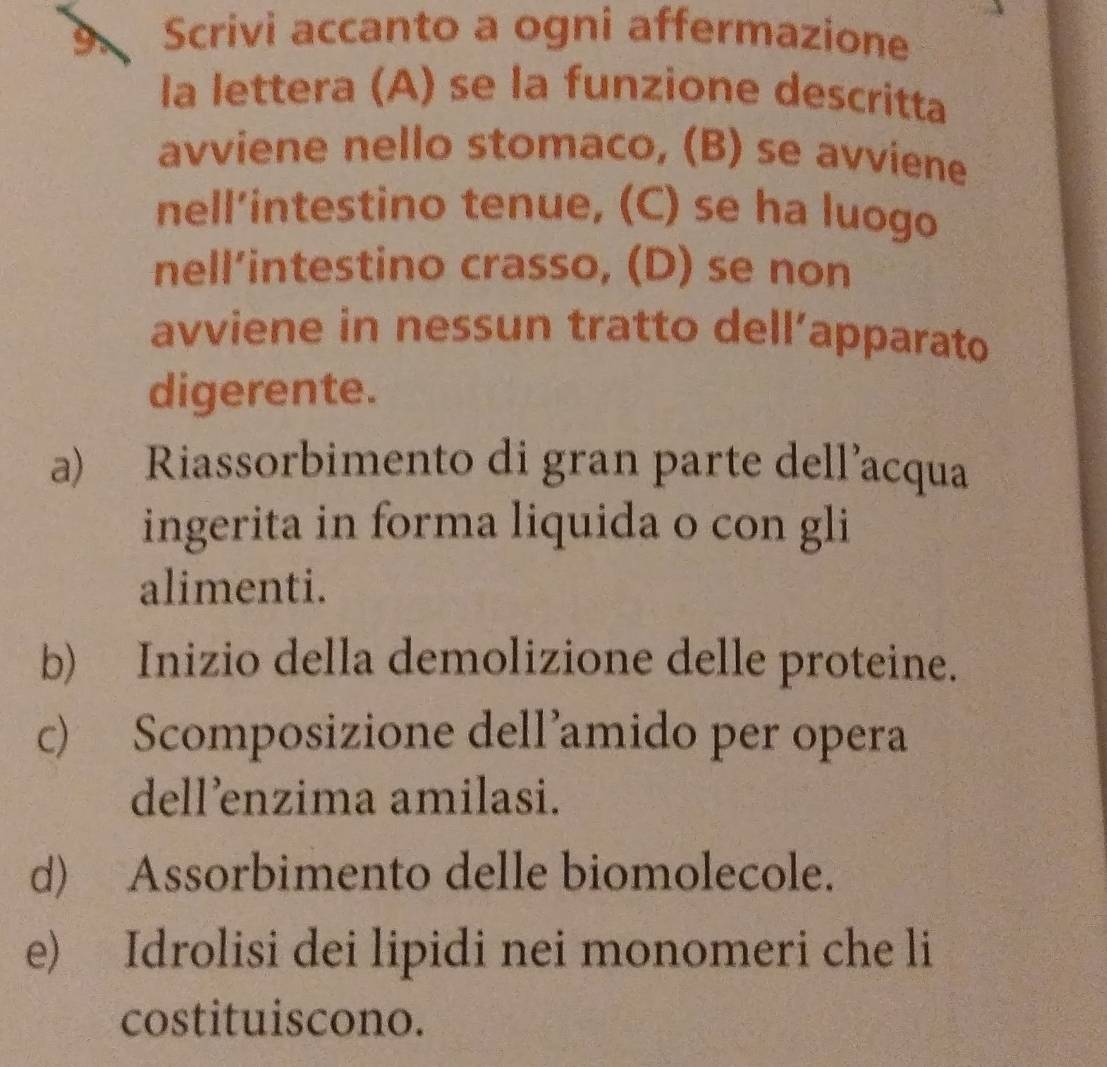 Scrivi accanto a ogni affermazione 
la lettera (A) se la funzione descritta 
avviene nello stomaco, (B) se avviene 
nell’intestino tenue, (C) se ha luogo 
nell’intestino crasso, (D) se non 
avviene in nessun tratto dell’apparato 
digerente. 
a) Riassorbimento di gran parte dell’acqua 
ingerita in forma liquida o con gli 
alimenti. 
b) Inizio della demolizione delle proteine. 
c) Scomposizione dell’amido per opera 
dell’enzima amilasi. 
d) Assorbimento delle biomolecole. 
e) Idrolisi dei lipidi nei monomeri che li 
costituiscono.