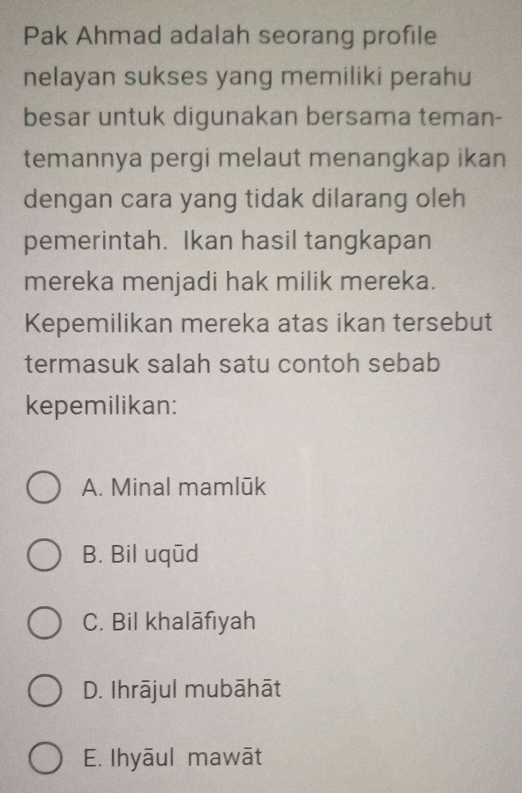 Pak Ahmad adalah seorang profile
nelayan sukses yang memiliki perahu
besar untuk digunakan bersama teman-
temannya pergi melaut menangkap ikan
dengan cara yang tidak dilarang oleh
pemerintah. Ikan hasil tangkapan
mereka menjadi hak milik mereka.
Kepemilikan mereka atas ikan tersebut
termasuk salah satu contoh sebab
kepemilikan:
A. Minal mamlūk
B. Bil uqūd
C. Bil khalāfıyah
D. Ihrājul mubāhāt
E. Ihyāul mawāt