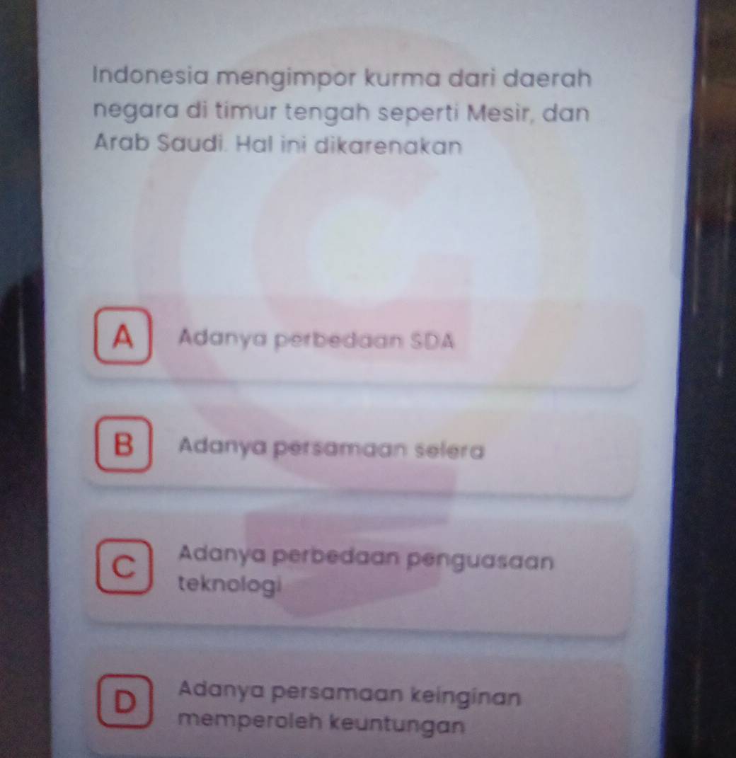 Indonesia mengimpor kurma dari daerah
negara di timur tengah seperti Mesìr, dan
Arab Saudi. Hal ini dikarenakan
A Adanya perbedaan SDA
BAdanya persamaan selera
、 Adanya perbedaan penguasaan
teknologi
D Adanya persamaan keinginan
memperoleh keuntungan