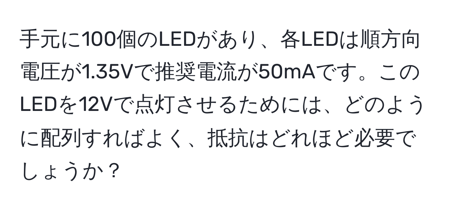 手元に100個のLEDがあり、各LEDは順方向電圧が1.35Vで推奨電流が50mAです。このLEDを12Vで点灯させるためには、どのように配列すればよく、抵抗はどれほど必要でしょうか？