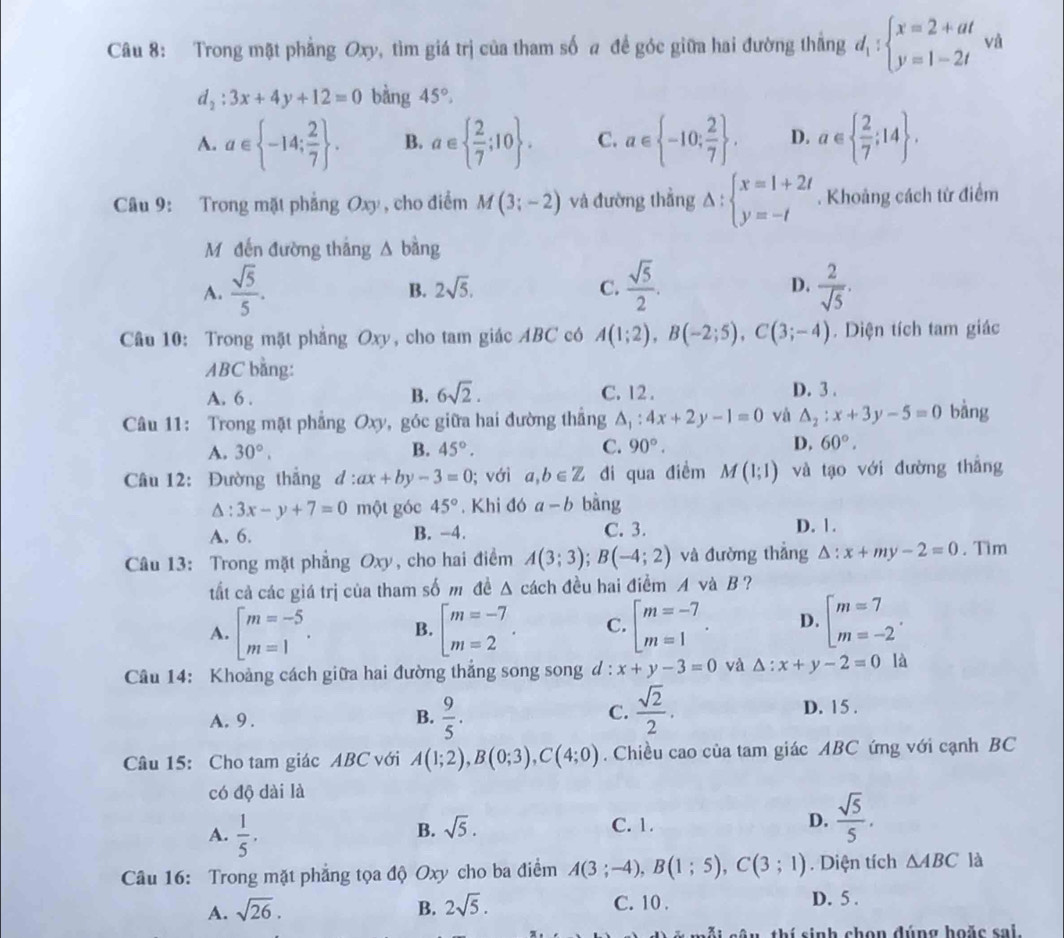 Trong mặt phẳng Oxy, tìm giá trị của tham số a để góc giữa hai đường thẳng d_1:beginarrayl x=2+at y=1-2tendarray. và
d_2:3x+4y+12=0 bằng 45°,
A. a∈  -14; 2/7  . B. a∈   2/7 ;10 . C. a∈  -10; 2/7  . D. a∈   2/7 ;14 .
Câu 9: Trong mặt phẳng Oxy , cho điểm M(3;-2) và đường thẳng Delta :beginarrayl x=1+2t y=-tendarray.. Khoảng cách từ điểm
Mộ đến đường thắng △ bàng
A.  sqrt(5)/5 .  sqrt(5)/2 .  2/sqrt(5) .
B. 2sqrt(5). C. D.
Câu 10: Trong mặt phẳng Oxy, cho tam giác ABC có A(1;2),B(-2;5),C(3;-4). Diện tích tam giác
ABC bằng: D. 3 .
B. 6sqrt(2).
A. 6 . C. 12.
Câu 11: Trong mặt phẳng Oxy, góc giữa hai đường thắng △ _1:4x+2y-1=0 và △ _2:x+3y-5=0 bàng
A. 30°. B. 45°. C. 90°. D. 60°.
Câu 12: Đường thắng d:ax+by-3=0; với a,b∈ Z di qua điềm M(1;1) và tạo với đường thẳng
△ :3x-y+7=0 một góc 45°. Khi đó a-b bàng
A. 6. B. -4. C. 3. D. 1.
Câu 13: Trong mặt phẳng Oxy , cho hai điểm A(3;3);B(-4;2) và đường thẳng △ :x+my-2=0. Tìm
tất cả các giá trị của tham số m đề △ cách đều hai điểm A và B ?
A. beginarrayl m=-5 m=1endarray. . B. beginarrayl m=-7 m=2endarray. . C. beginarrayl m=-7 m=1endarray. . D. beginarrayl m=7 m=-2endarray. .
Câu 14: Khoảng cách giữa hai đường thẳng song song d : x+y-3=0 và △ :x+y-2=0 là
C.
A. 9 . B.  9/5 .  sqrt(2)/2 . D. 15 .
Câu 15: Cho tam giác ABC với A(1;2),B(0;3),C(4;0). Chiều cao của tam giác ABC ứng với cạnh BC
có độ dài là
A.  1/5 . C. 1. D.  sqrt(5)/5 .
B. sqrt(5).
Câu 16: Trong mặt phẳng tọa độ Oxy cho ba điểm A(3;-4),B(1;5),C(3;1). Diện tích △ ABC là
A. sqrt(26). B. 2sqrt(5). C. 10 .
D. 5 .
mỗi câu, thí sinh chọn đúng hoặc sai.