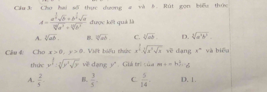 Cho hai số thực dương a và b. Rút gọn biểu thức
A=frac a^(frac 1)5sqrt(b)+b^(frac 1)5sqrt(a)sqrt[10](a^3)+sqrt[10](b^3) được kết quả là
A. sqrt[5](ab). B. sqrt[10](ab). C. sqrt[3](ab). D. sqrt[5](a^3b^3). 
Câu 4: Cho x>0, y>0. Viết biểu thức x^(frac 3)5· sqrt[7](x^5sqrt x) về dạng x^m và biểu
thức y^(frac 2)5:sqrt[7](y^5sqrt y) về dạng y^n. Giá trị của m+nhoverset ?-,
B.
C.
A.  2/5 .  3/5 .  5/14 . D. 1.